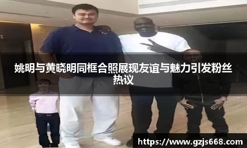 姚明与黄晓明同框合照展现友谊与魅力引发粉丝热议