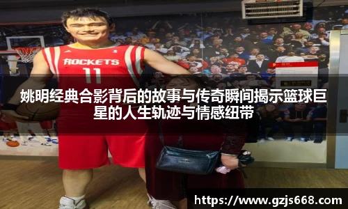 姚明经典合影背后的故事与传奇瞬间揭示篮球巨星的人生轨迹与情感纽带